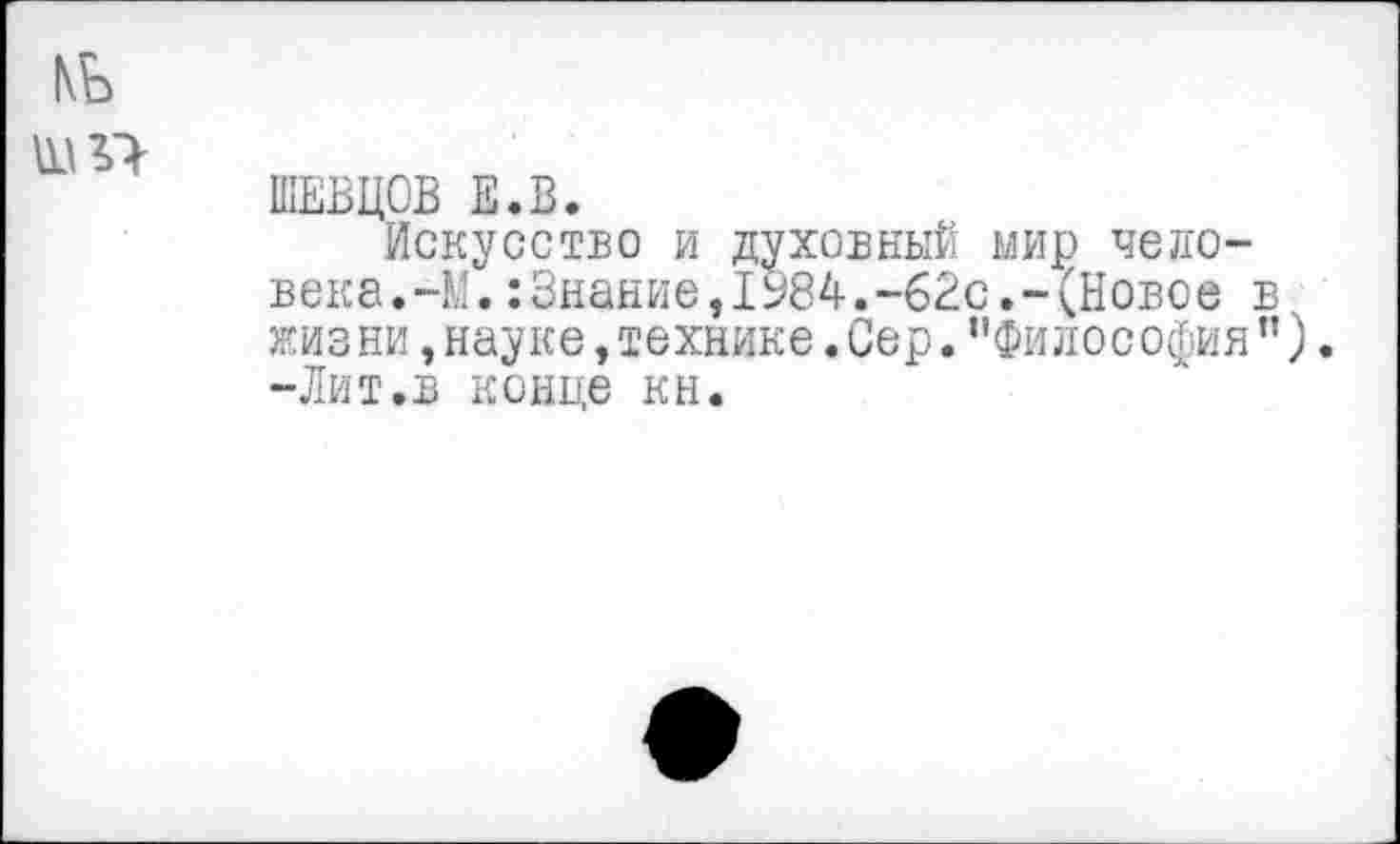 ﻿ШЕВЦОВ Е.В.
Искусство и духовный мир человека. ~М. : Знание ,1984. -62с. -(Новое в жиз ни, науке, технике. Сер. ’’Философия ”). -Лит.в конце кн.